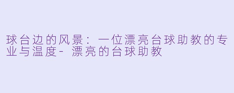 球台边的风景：一位漂亮台球助教的专业与温度-漂亮的台球助教