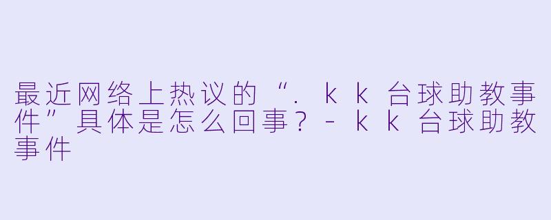 最近网络上热议的“.kk台球助教事件”具体是怎么回事?-kk台球助教事件