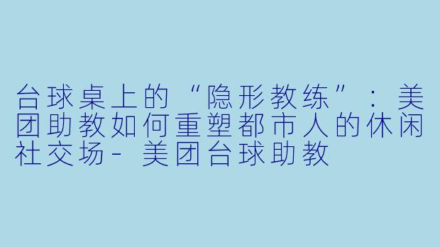 台球桌上的“隐形教练”：美团助教如何重塑都市人的休闲社交场-美团台球助教