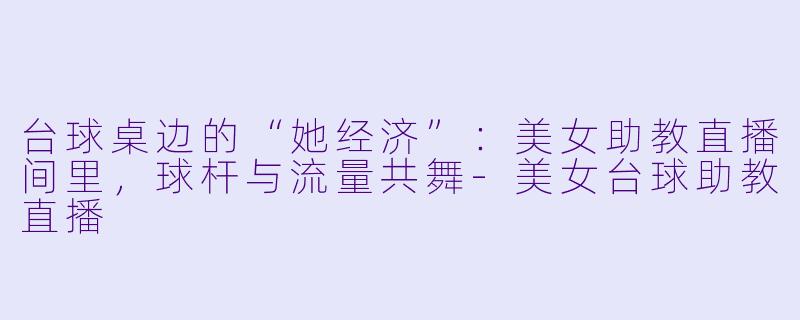 台球桌边的“她经济”：美女助教直播间里，球杆与流量共舞-美女台球助教直播