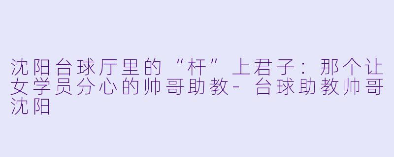 沈阳台球厅里的“杆”上君子:那个让女学员分心的帅哥助教-台球助教帅哥沈阳