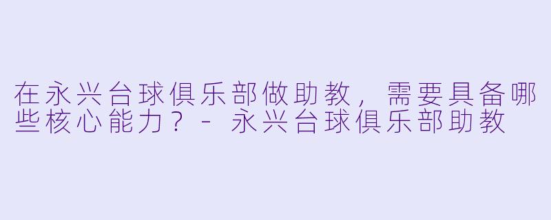 在永兴台球俱乐部做助教，需要具备哪些核心能力？-永兴台球俱乐部助教