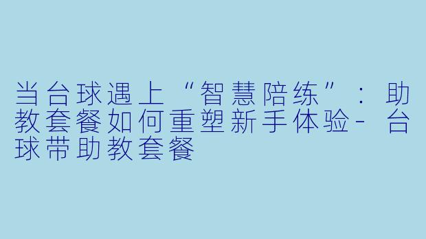 当台球遇上“智慧陪练”:助教套餐如何重塑新手体验-台球带助教套餐