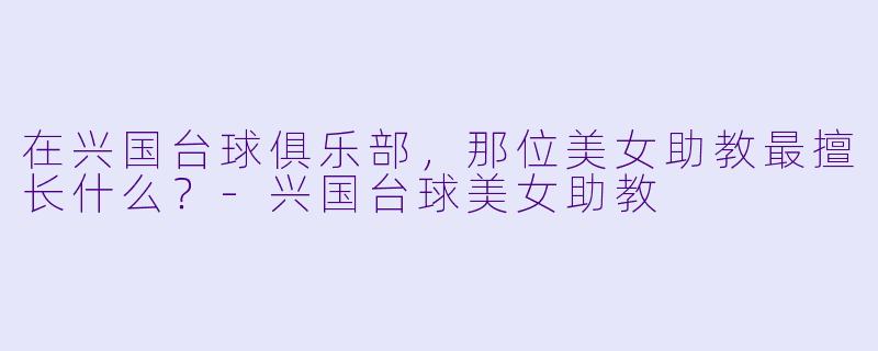在兴国台球俱乐部，那位美女助教最擅长什么？-兴国台球美女助教