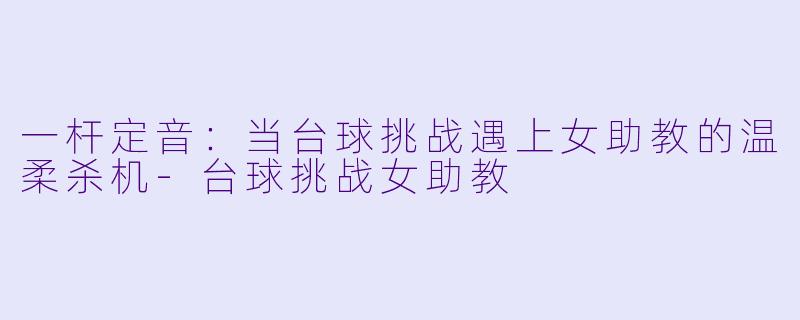 一杆定音:当台球挑战遇上女助教的温柔杀机-台球挑战女助教