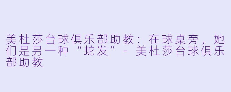 美杜莎台球俱乐部助教:在球桌旁,她们是另一种“蛇发”-美杜莎台球俱乐部助教