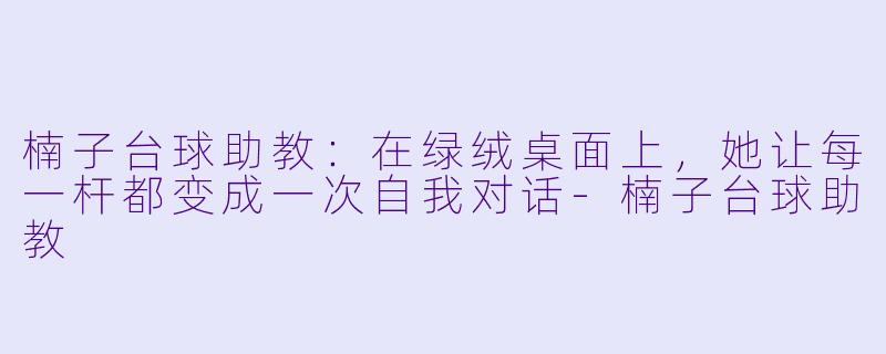 楠子台球助教:在绿绒桌面上,她让每一杆都变成一次自我对话-楠子台球助教