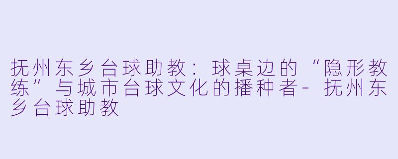 抚州东乡台球助教:球桌边的“隐形教练”与城市台球文化的播种者-抚州东乡台球助教