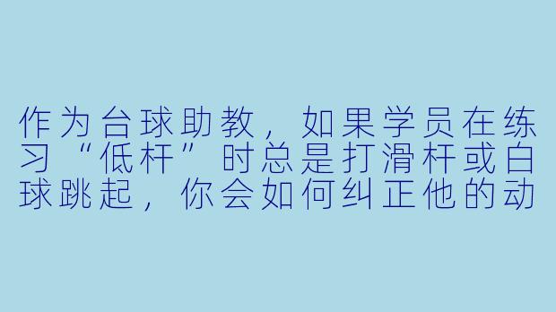 作为台球助教，如果学员在练习“低杆”时总是打滑杆或白球跳起，你会如何纠正他的动作？