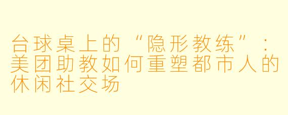 台球桌上的“隐形教练”：美团助教如何重塑都市人的休闲社交场