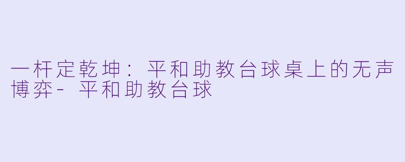 一杆定乾坤:平和助教台球桌上的无声博弈-平和助教台球