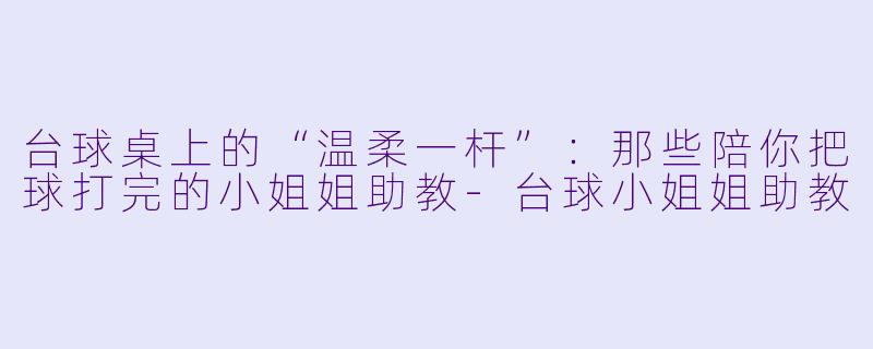 台球桌上的“温柔一杆”:那些陪你把球打完的小姐姐助教-台球小姐姐助教