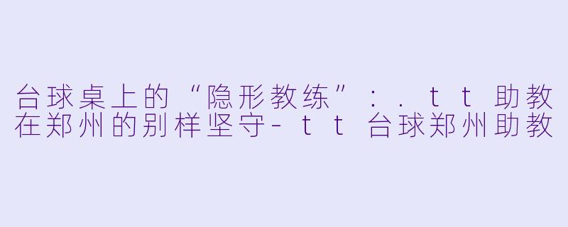 台球桌上的“隐形教练”:.tt助教在郑州的别样坚守-tt台球郑州助教
