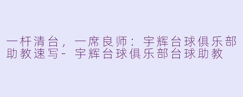 一杆清台,一席良师:宇辉台球俱乐部助教速写-宇辉台球俱乐部台球助教