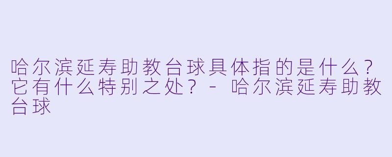 哈尔滨延寿助教台球具体指的是什么?它有什么特别之处?-哈尔滨延寿助教台球