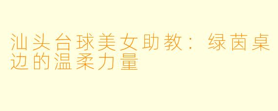 汕头台球美女助教:绿茵桌边的温柔力量