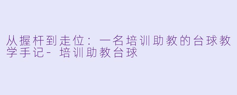 从握杆到走位:一名培训助教的台球教学手记-培训助教台球