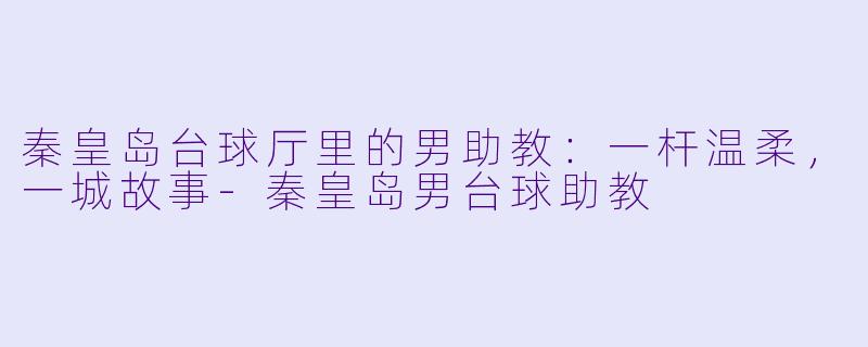 秦皇岛台球厅里的男助教:一杆温柔,一城故事-秦皇岛男台球助教