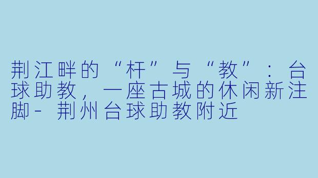 荆江畔的“杆”与“教”:台球助教,一座古城的休闲新注脚-荆州台球助教附近