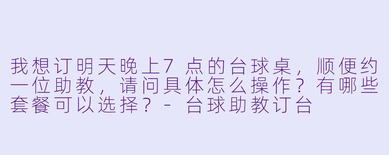 我想订明天晚上7点的台球桌,顺便约一位助教,请问具体怎么操作?有哪些套餐可以选择?-台球助教订台