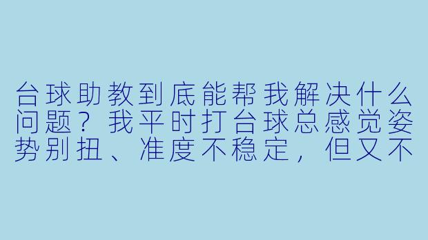 台球助教到底能帮我解决什么问题?我平时打台球总感觉姿势别扭、准度不稳定,但又不知道具体错在哪,报班又怕太贵太死板,请助教真的有用吗?