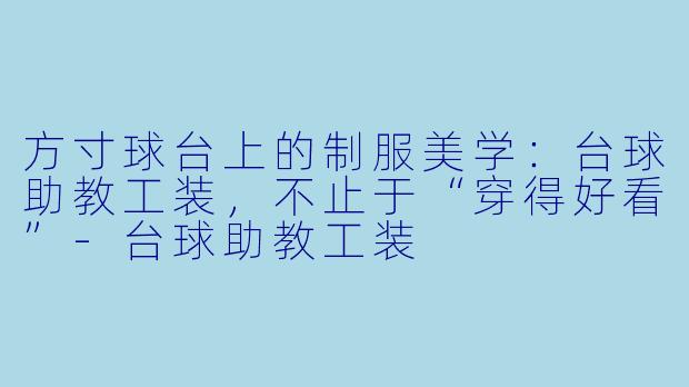 方寸球台上的制服美学:台球助教工装,不止于“穿得好看”-台球助教工装