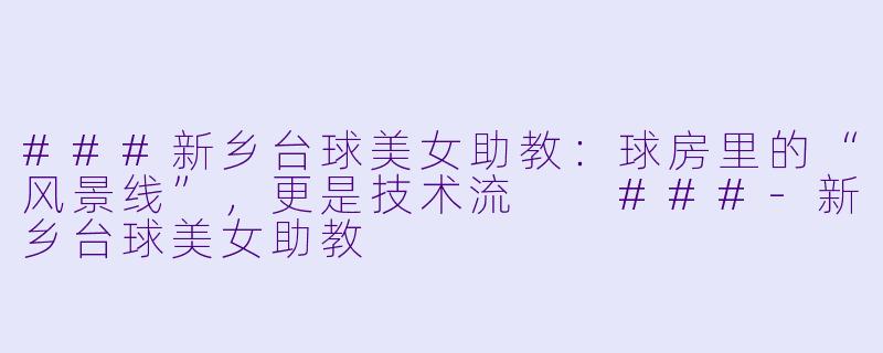 ###新乡台球美女助教:球房里的“风景线”,更是技术流
###-新乡台球美女助教