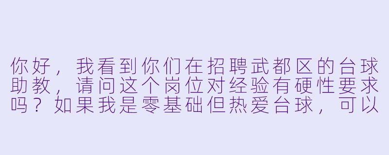 你好,我看到你们在招聘武都区的台球助教,请问这个岗位对经验有硬X 要求吗?如果我是零基础但热爱台球,可以应聘吗?另外,具体的工作时间和薪资待遇是怎样的?需要负责哪些工作内容呢?-台球助教招聘武都