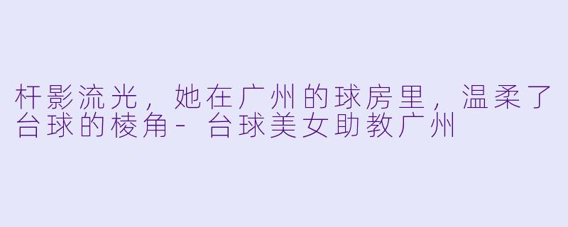 杆影流光,她在广州的球房里,温柔了台球的棱角-台球美女助教广州