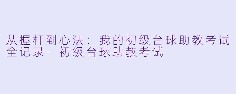从握杆到心法:我的初级台球助教考试全记录-初级台球助教考试