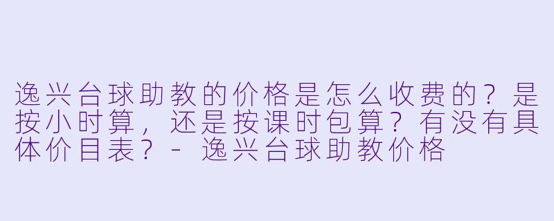 逸兴台球助教的价格是怎么收费的?是按小时算,还是按课时包算?有没有具体价目表?-逸兴台球助教价格