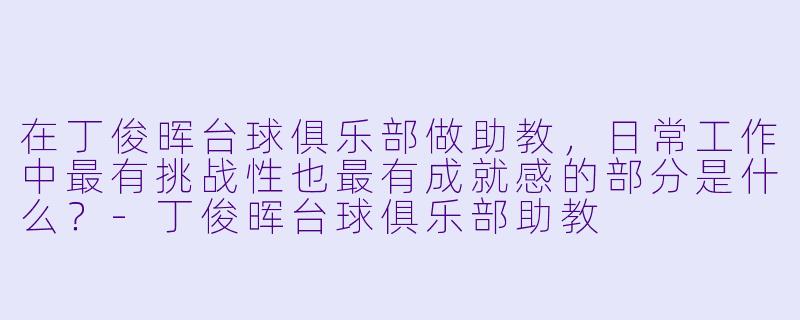 在丁俊晖台球俱乐部做助教,日常工作中最有挑战X 也最有成就感的部分是什么?-丁俊晖台球俱乐部助教