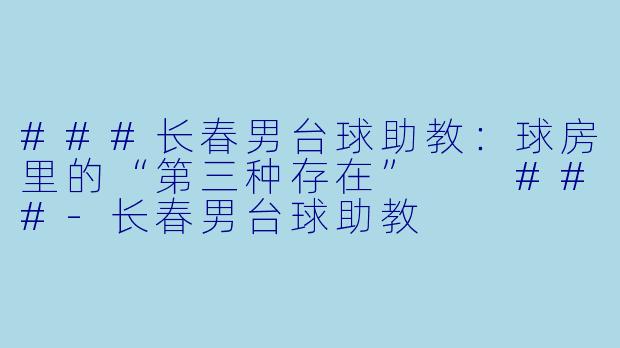 ###长春男台球助教:球房里的“第三种存在”
###-长春男台球助教