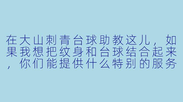 在大山刺青台球助教这儿,如果我想把纹身和台球结合起来,你们能提供什么特别的服务?-大山刺青台球助教