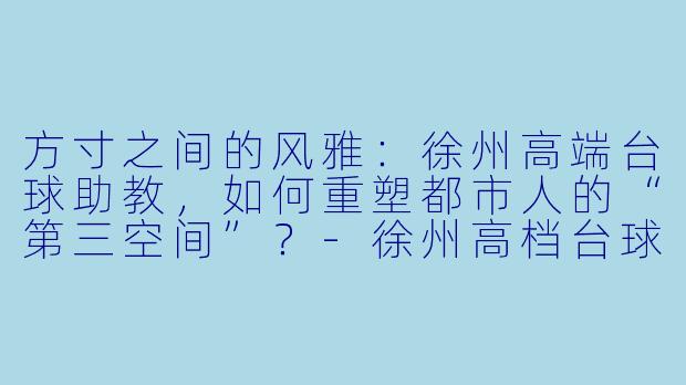 方寸之间的风雅:徐州高端台球助教,如何重塑都市人的“第三空间”?-徐州高档台球助教
