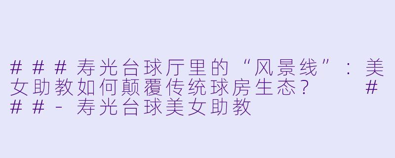 ###寿光台球厅里的“风景线”:美女助教如何颠覆传统球房生态?
###-寿光台球美女助教