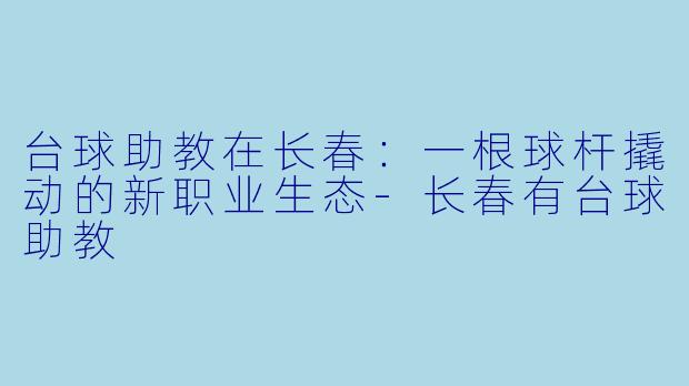 台球助教在长春:一根球杆撬动的新职业生态-长春有台球助教