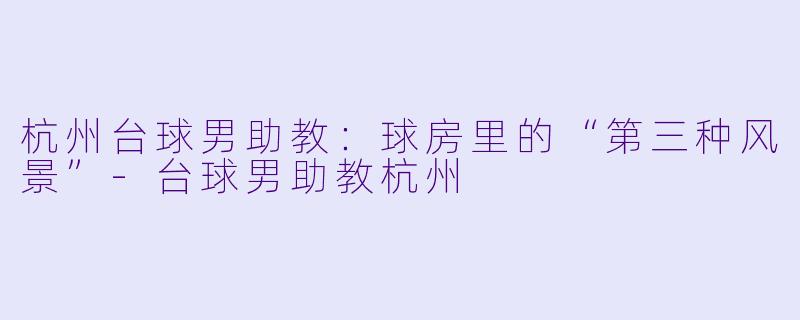 杭州台球男助教:球房里的“第三种风景”-台球男助教杭州
