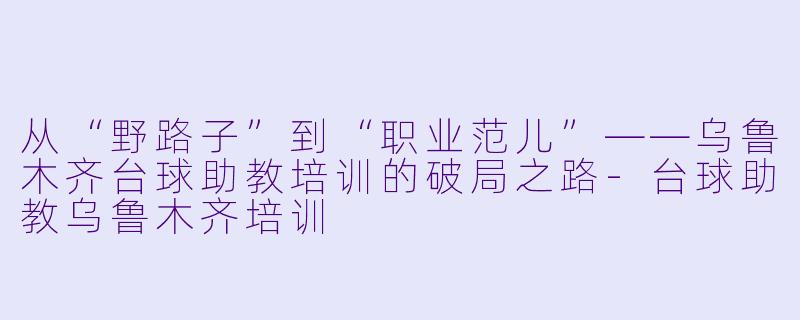 从“野路子”到“职业范儿”——乌鲁木齐台球助教培训的破局之路-台球助教乌鲁木齐培训