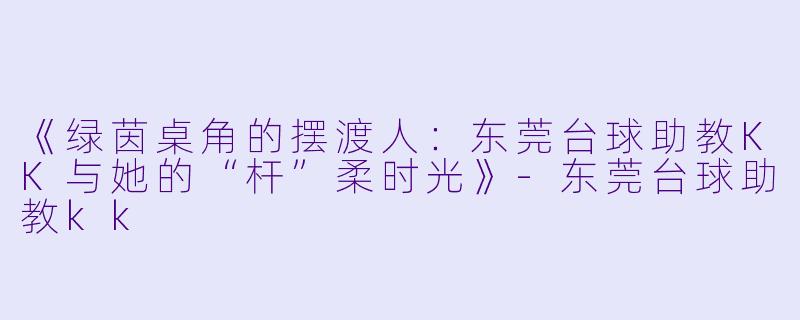 《绿茵桌角的摆渡人:东莞台球助教KK与她的“杆”柔时光》-东莞台球助教kk