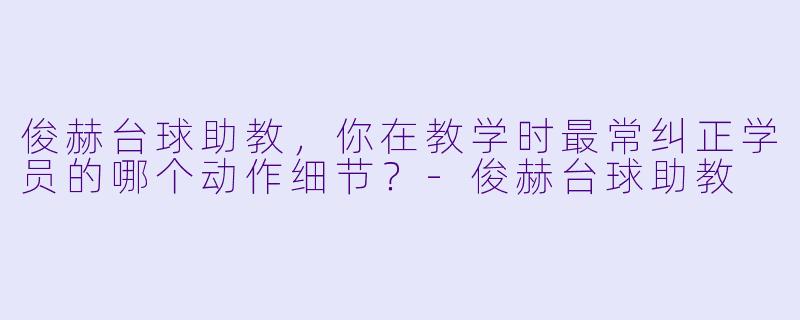 俊赫台球助教，你在教学时最常纠正学员的哪个动作细节？-俊赫台球助教