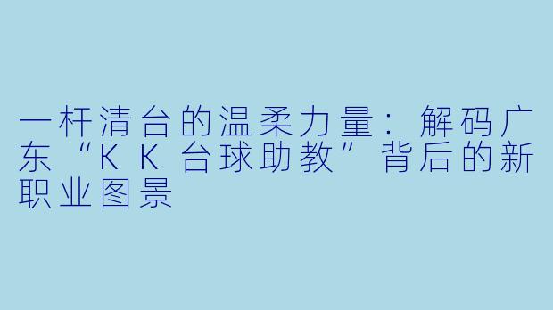 一杆清台的温柔力量:解码广东“KK台球助教”背后的新职业图景