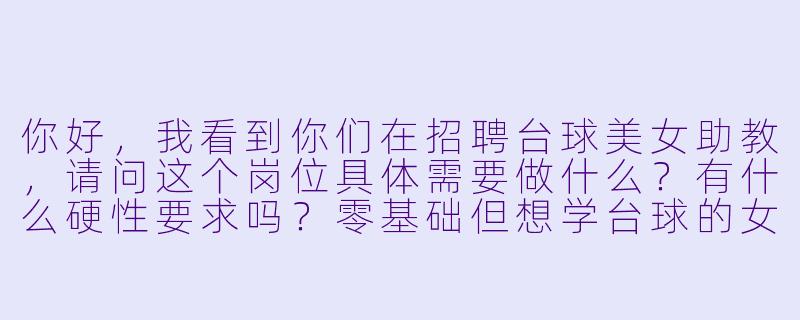 你好，我看到你们在招聘台球美女助教，请问这个岗位具体需要做什么？有什么硬X  要求吗？零基础但想学台球的女生可以应聘吗？-台球美女助教招聘