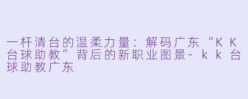 一杆清台的温柔力量:解码广东“KK台球助教”背后的新职业图景-kk台球助教广东