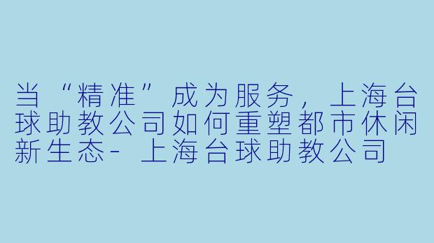 当“精准”成为服务,上海台球助教公司如何重塑都市休闲新生态-上海台球助教公司