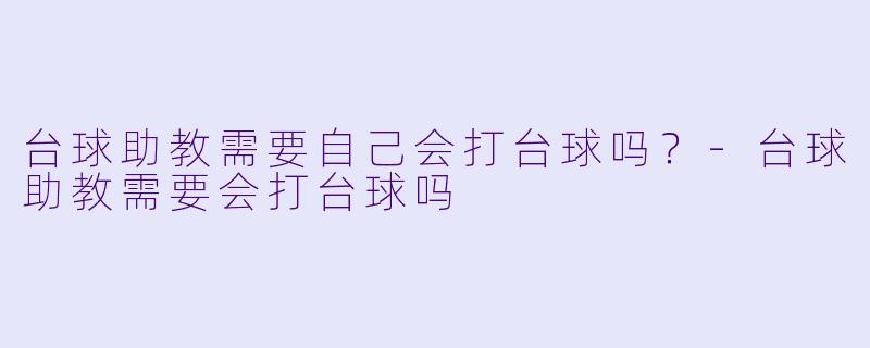 台球助教需要自己会打台球吗?-台球助教需要会打台球吗