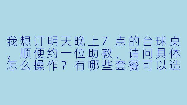 我想订明天晚上7点的台球桌,顺便约一位助教,请问具体怎么操作?有哪些套餐可以选择?