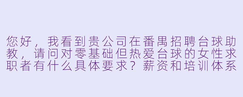 您好,我看到贵公司在番禺招聘台球助教,请问对零基础但热爱台球的女X 求职者有什么具体要求?薪资和培训体系是怎样的?-台球助教招聘番禺