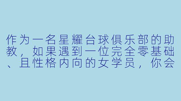 作为一名星耀台球俱乐部的助教,如果遇到一位完全零基础、且X 格内向的女学员,你会如何开展第一节体验课,并让她愿意继续办卡学习?-星耀台球俱乐部台球助教