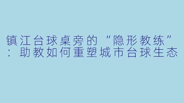 镇江台球桌旁的“隐形教练”:助教如何重塑城市台球生态